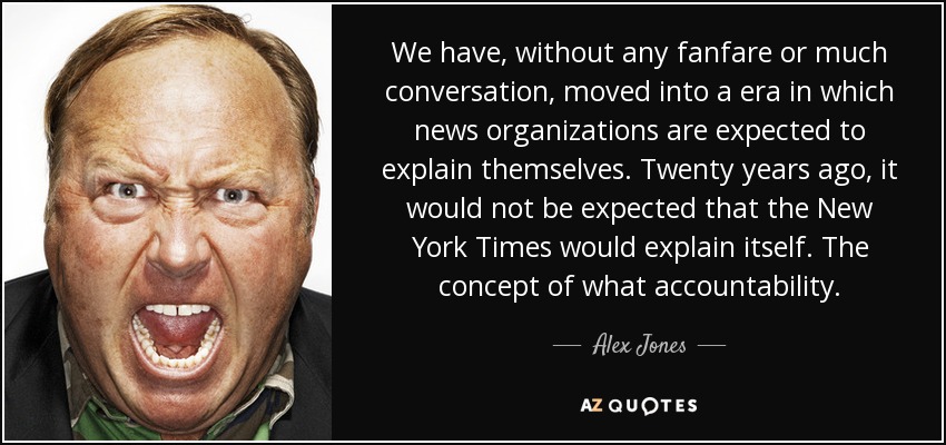 We have, without any fanfare or much conversation, moved into a era in which news organizations are expected to explain themselves. Twenty years ago, it would not be expected that the New York Times would explain itself. The concept of what accountability. - Alex Jones