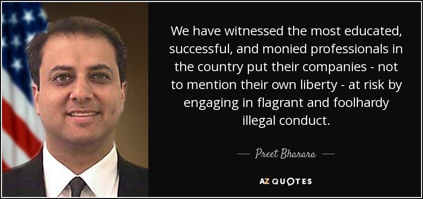 We have witnessed the most educated, successful, and monied professionals in the country put their companies - not to mention their own liberty - at risk by engaging in flagrant and foolhardy illegal conduct. - Preet Bharara