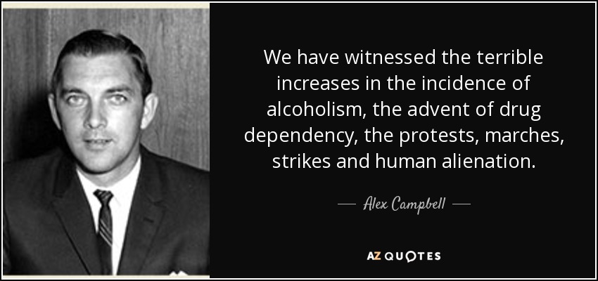 We have witnessed the terrible increases in the incidence of alcoholism, the advent of drug dependency, the protests, marches, strikes and human alienation. - Alex Campbell