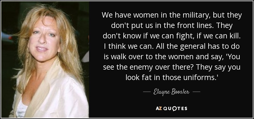 We have women in the military, but they don't put us in the front lines. They don't know if we can fight, if we can kill. I think we can. All the general has to do is walk over to the women and say, 'You see the enemy over there? They say you look fat in those uniforms.' - Elayne Boosler
