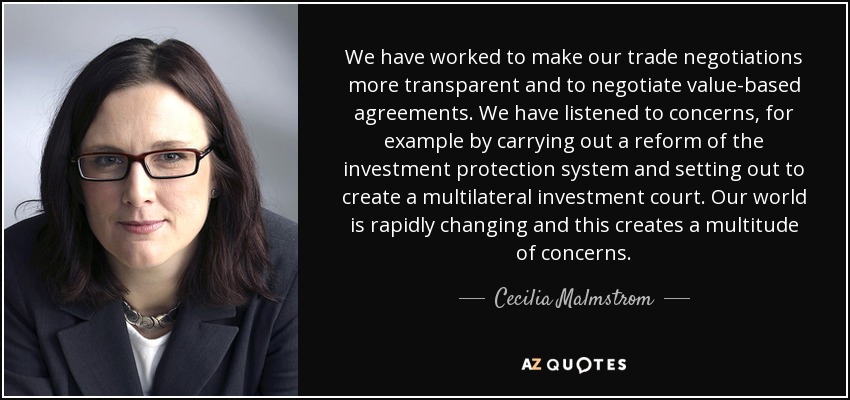 We have worked to make our trade negotiations more transparent and to negotiate value-based agreements. We have listened to concerns, for example by carrying out a reform of the investment protection system and setting out to create a multilateral investment court. Our world is rapidly changing and this creates a multitude of concerns. - Cecilia Malmstrom