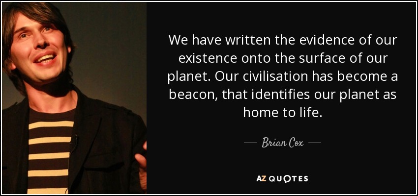 We have written the evidence of our existence onto the surface of our planet. Our civilisation has become a beacon, that identifies our planet as home to life. - Brian Cox