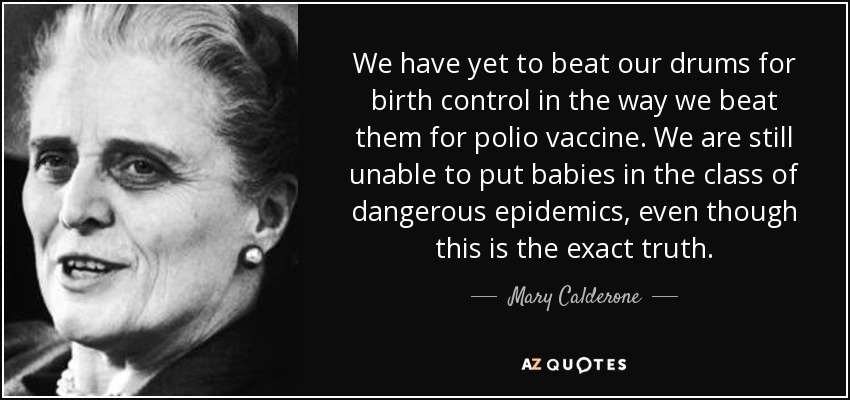 We have yet to beat our drums for birth control in the way we beat them for polio vaccine. We are still unable to put babies in the class of dangerous epidemics, even though this is the exact truth. - Mary Calderone