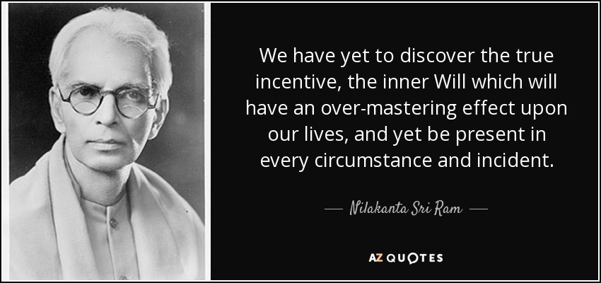 We have yet to discover the true incentive, the inner Will which will have an over-mastering effect upon our lives, and yet be present in every circumstance and incident. - Nilakanta Sri Ram