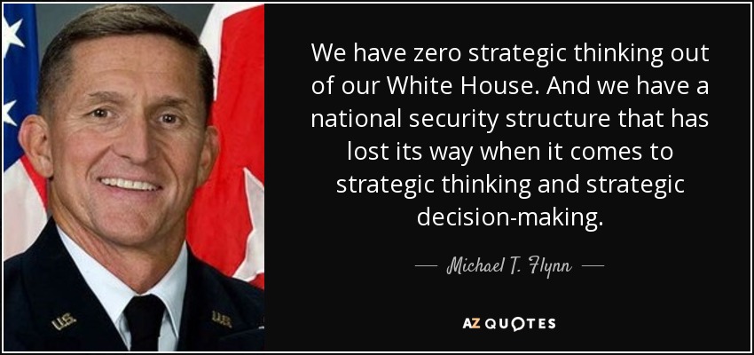We have zero strategic thinking out of our White House. And we have a national security structure that has lost its way when it comes to strategic thinking and strategic decision-making. - Michael T. Flynn