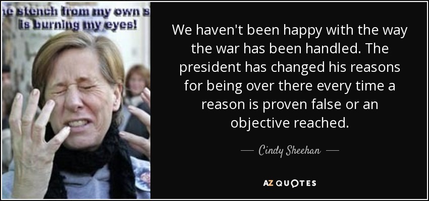 We haven't been happy with the way the war has been handled. The president has changed his reasons for being over there every time a reason is proven false or an objective reached. - Cindy Sheehan