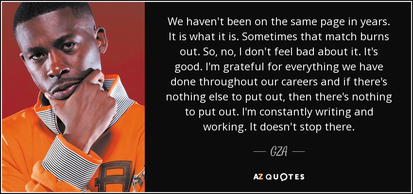 We haven't been on the same page in years. It is what it is. Sometimes that match burns out. So, no, I don't feel bad about it. It's good. I'm grateful for everything we have done throughout our careers and if there's nothing else to put out, then there's nothing to put out. I'm constantly writing and working. It doesn't stop there. - GZA