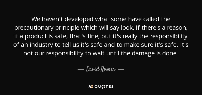 We haven't developed what some have called the precautionary principle which will say look, if there's a reason, if a product is safe, that's fine, but it's really the responsibility of an industry to tell us it's safe and to make sure it's safe. It's not our responsibility to wait until the damage is done. - David Rosner