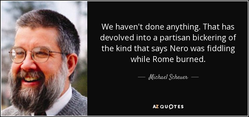 We haven't done anything. That has devolved into a partisan bickering of the kind that says Nero was fiddling while Rome burned. - Michael Scheuer