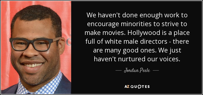 We haven't done enough work to encourage minorities to strive to make movies. Hollywood is a place full of white male directors - there are many good ones. We just haven't nurtured our voices. - Jordan Peele