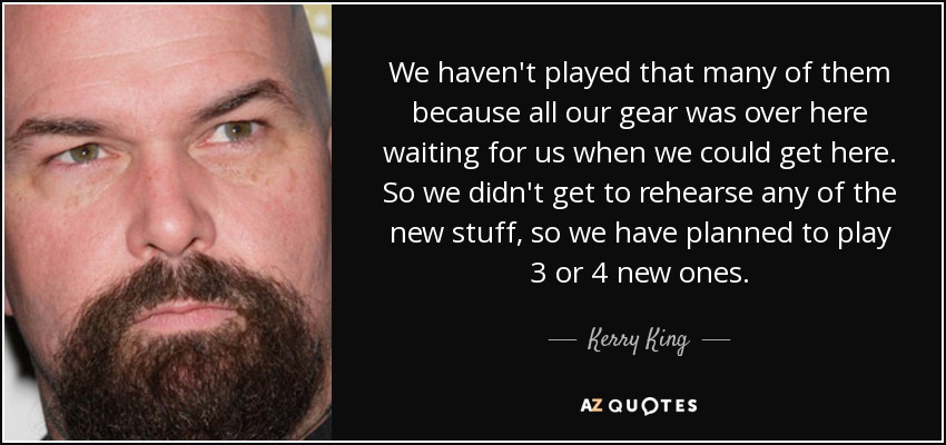 We haven't played that many of them because all our gear was over here waiting for us when we could get here. So we didn't get to rehearse any of the new stuff, so we have planned to play 3 or 4 new ones. - Kerry King