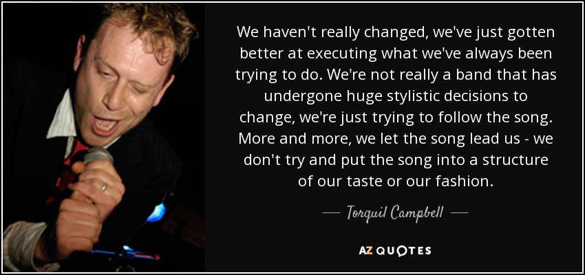 We haven't really changed, we've just gotten better at executing what we've always been trying to do. We're not really a band that has undergone huge stylistic decisions to change, we're just trying to follow the song. More and more, we let the song lead us - we don't try and put the song into a structure of our taste or our fashion. - Torquil Campbell