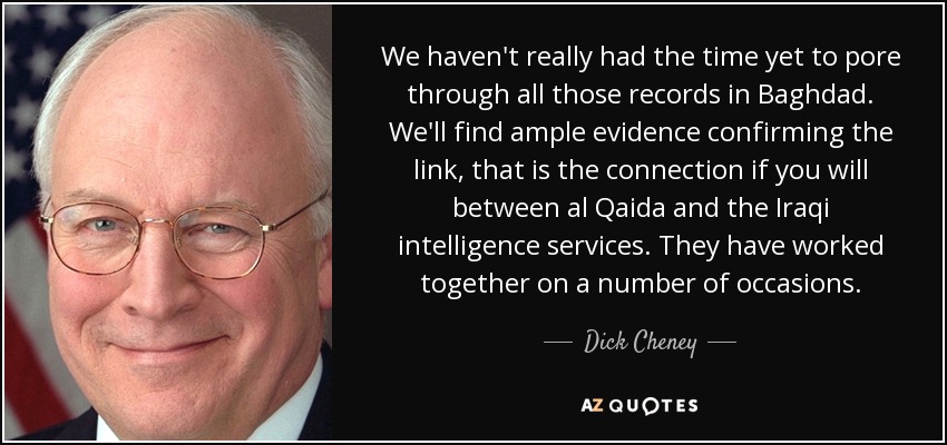 We haven't really had the time yet to pore through all those records in Baghdad. We'll find ample evidence confirming the link, that is the connection if you will between al Qaida and the Iraqi intelligence services. They have worked together on a number of occasions. - Dick Cheney