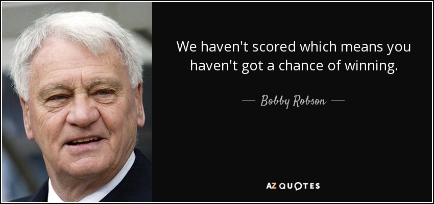 We haven't scored which means you haven't got a chance of winning. - Bobby Robson