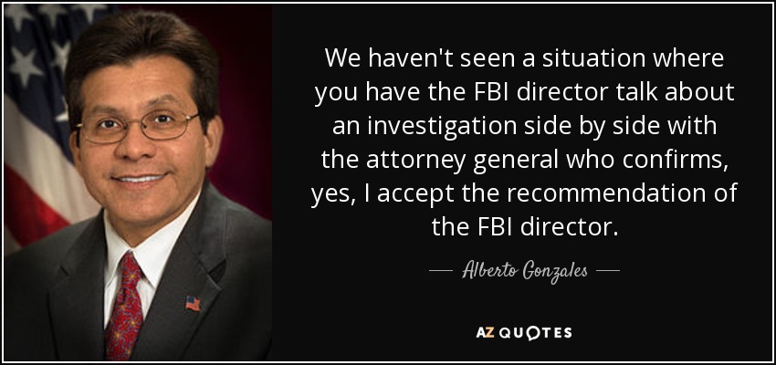 We haven't seen a situation where you have the FBI director talk about an investigation side by side with the attorney general who confirms, yes, I accept the recommendation of the FBI director. - Alberto Gonzales