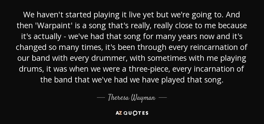 We haven't started playing it live yet but we're going to. And then 'Warpaint' is a song that's really, really close to me because it's actually - we've had that song for many years now and it's changed so many times, it's been through every reincarnation of our band with every drummer, with sometimes with me playing drums, it was when we were a three-piece, every incarnation of the band that we've had we have played that song. - Theresa Wayman