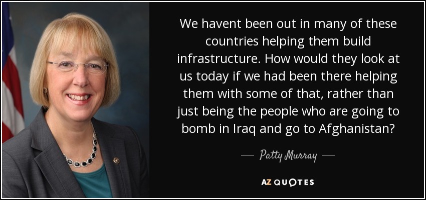 We havent been out in many of these countries helping them build infrastructure. How would they look at us today if we had been there helping them with some of that, rather than just being the people who are going to bomb in Iraq and go to Afghanistan? - Patty Murray