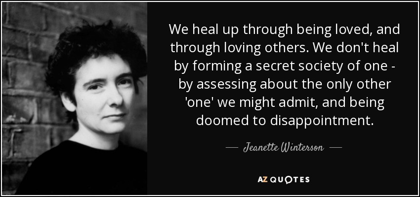We heal up through being loved, and through loving others. We don't heal by forming a secret society of one - by assessing about the only other 'one' we might admit, and being doomed to disappointment. - Jeanette Winterson