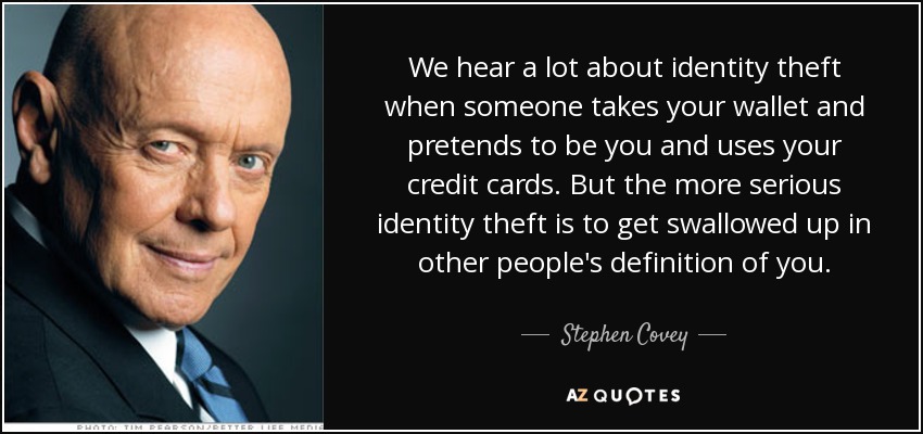 We hear a lot about identity theft when someone takes your wallet and pretends to be you and uses your credit cards. But the more serious identity theft is to get swallowed up in other people's definition of you. - Stephen Covey