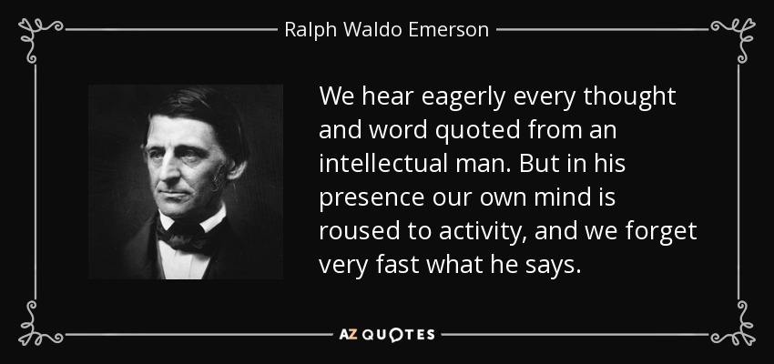 We hear eagerly every thought and word quoted from an intellectual man. But in his presence our own mind is roused to activity, and we forget very fast what he says. - Ralph Waldo Emerson