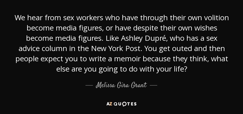 We hear from sex workers who have through their own volition become media figures, or have despite their own wishes become media figures. Like Ashley Dupré, who has a sex advice column in the New York Post. You get outed and then people expect you to write a memoir because they think, what else are you going to do with your life? - Melissa Gira Grant