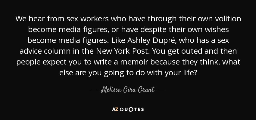 We hear from sex workers who have through their own volition become media figures, or have despite their own wishes become media figures. Like Ashley Dupré, who has a sex advice column in the New York Post. You get outed and then people expect you to write a memoir because they think, what else are you going to do with your life? - Melissa Gira Grant