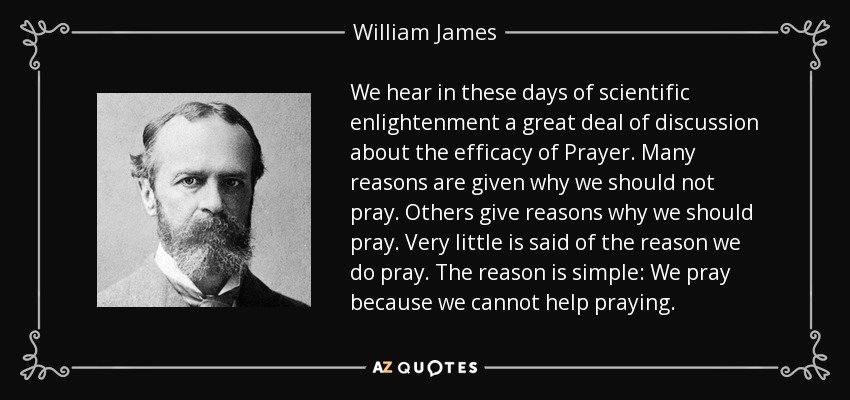 We hear in these days of scientific enlightenment a great deal of discussion about the efficacy of Prayer. Many reasons are given why we should not pray. Others give reasons why we should pray. Very little is said of the reason we do pray. The reason is simple: We pray because we cannot help praying. - William James