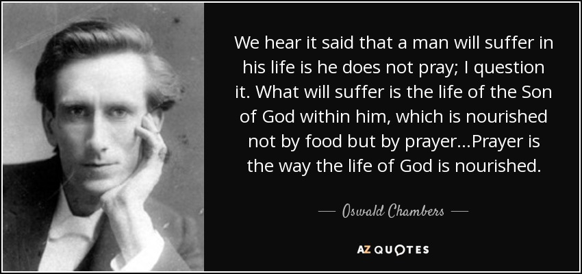 We hear it said that a man will suffer in his life is he does not pray; I question it. What will suffer is the life of the Son of God within him, which is nourished not by food but by prayer...Prayer is the way the life of God is nourished. - Oswald Chambers