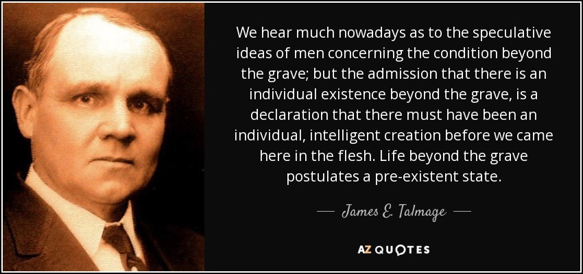 We hear much nowadays as to the speculative ideas of men concerning the condition beyond the grave; but the admission that there is an individual existence beyond the grave, is a declaration that there must have been an individual, intelligent creation before we came here in the flesh. Life beyond the grave postulates a pre-existent state. - James E. Talmage