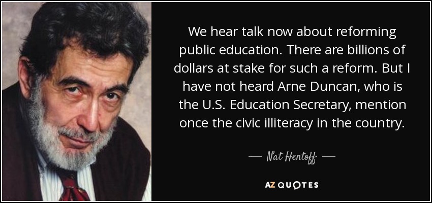 We hear talk now about reforming public education. There are billions of dollars at stake for such a reform. But I have not heard Arne Duncan, who is the U.S. Education Secretary, mention once the civic illiteracy in the country. - Nat Hentoff