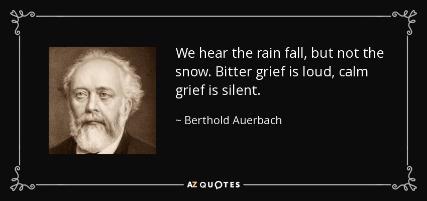 We hear the rain fall, but not the snow. Bitter grief is loud, calm grief is silent. - Berthold Auerbach