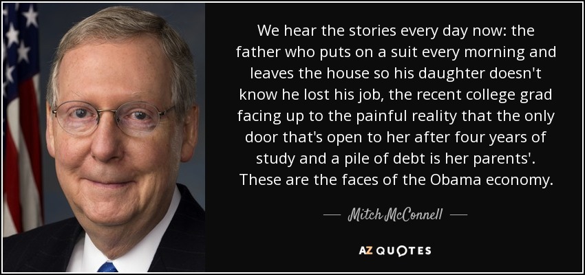 We hear the stories every day now: the father who puts on a suit every morning and leaves the house so his daughter doesn't know he lost his job, the recent college grad facing up to the painful reality that the only door that's open to her after four years of study and a pile of debt is her parents'. These are the faces of the Obama economy. - Mitch McConnell