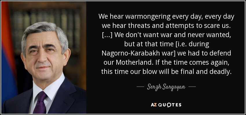 We hear warmongering every day, every day we hear threats and attempts to scare us. [...] We don't want war and never wanted, but at that time [i.e. during Nagorno-Karabakh war] we had to defend our Motherland. If the time comes again, this time our blow will be final and deadly. - Serzh Sargsyan