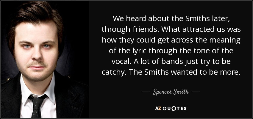 We heard about the Smiths later, through friends. What attracted us was how they could get across the meaning of the lyric through the tone of the vocal. A lot of bands just try to be catchy. The Smiths wanted to be more. - Spencer Smith