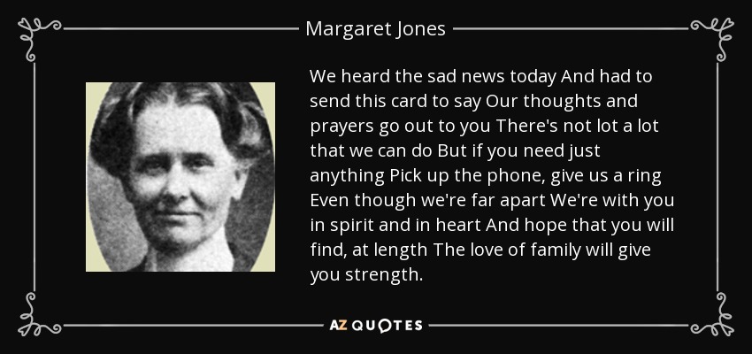 We heard the sad news today And had to send this card to say Our thoughts and prayers go out to you There's not lot a lot that we can do But if you need just anything Pick up the phone, give us a ring Even though we're far apart We're with you in spirit and in heart And hope that you will find, at length The love of family will give you strength. - Margaret Jones