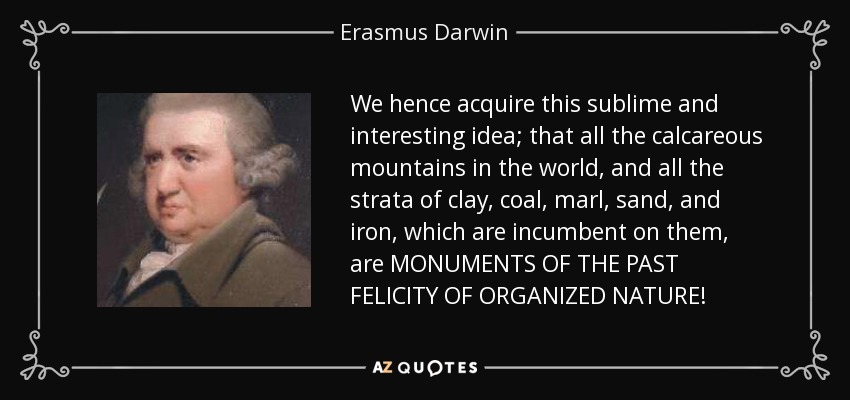 We hence acquire this sublime and interesting idea; that all the calcareous mountains in the world, and all the strata of clay, coal, marl, sand, and iron, which are incumbent on them, are MONUMENTS OF THE PAST FELICITY OF ORGANIZED NATURE! - Erasmus Darwin