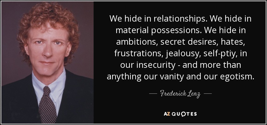 We hide in relationships. We hide in material possessions. We hide in ambitions, secret desires, hates, frustrations, jealousy, self-ptiy, in our insecurity - and more than anything our vanity and our egotism. - Frederick Lenz