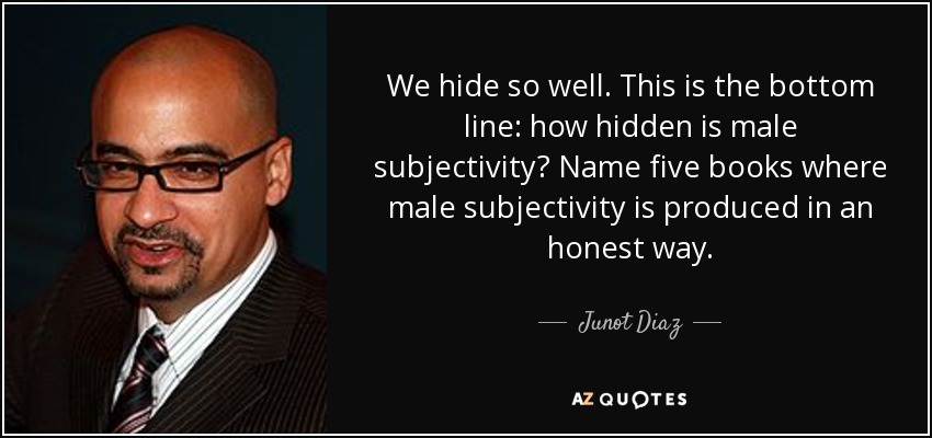 We hide so well. This is the bottom line: how hidden is male subjectivity? Name five books where male subjectivity is produced in an honest way. - Junot Diaz