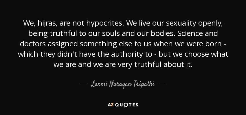 We, hijras, are not hypocrites. We live our sexuality openly, being truthful to our souls and our bodies. Science and doctors assigned something else to us when we were born - which they didn't have the authority to - but we choose what we are and we are very truthful about it. - Laxmi Narayan Tripathi