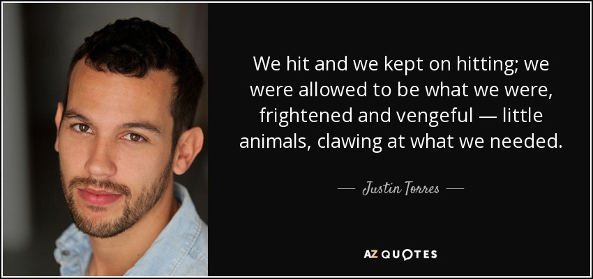 We hit and we kept on hitting; we were allowed to be what we were, frightened and vengeful — little animals, clawing at what we needed. - Justin Torres
