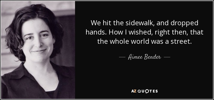We hit the sidewalk, and dropped hands. How I wished, right then, that the whole world was a street. - Aimee Bender