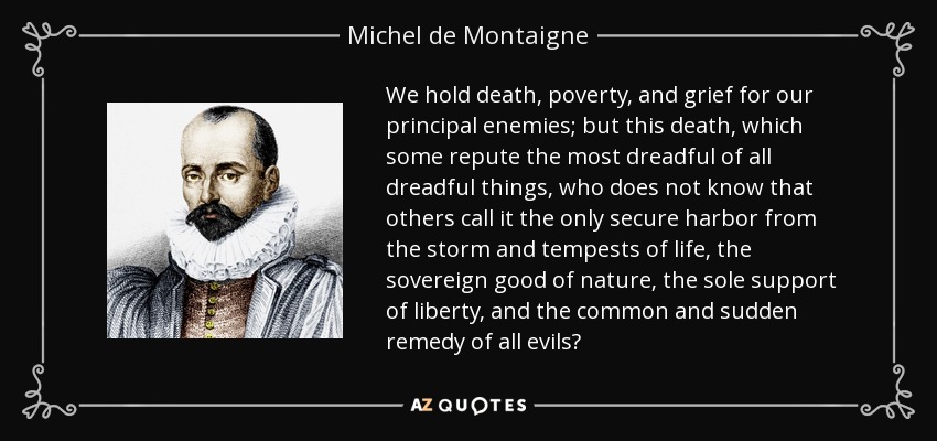 We hold death, poverty, and grief for our principal enemies; but this death, which some repute the most dreadful of all dreadful things, who does not know that others call it the only secure harbor from the storm and tempests of life, the sovereign good of nature, the sole support of liberty, and the common and sudden remedy of all evils? - Michel de Montaigne