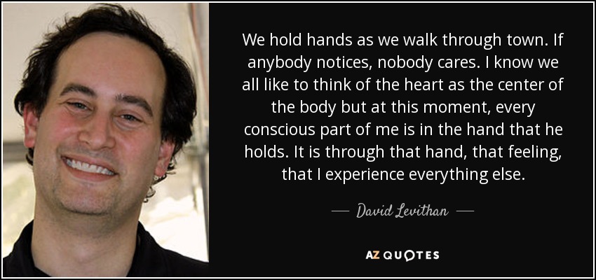 We hold hands as we walk through town. If anybody notices, nobody cares. I know we all like to think of the heart as the center of the body but at this moment, every conscious part of me is in the hand that he holds. It is through that hand, that feeling, that I experience everything else. - David Levithan