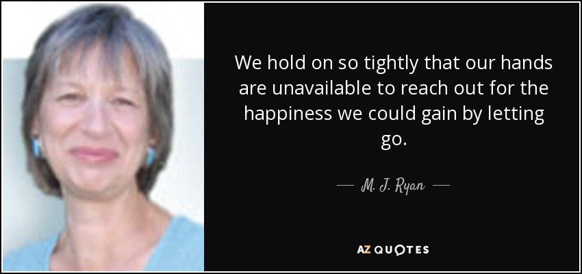 We hold on so tightly that our hands are unavailable to reach out for the happiness we could gain by letting go. - M. J. Ryan