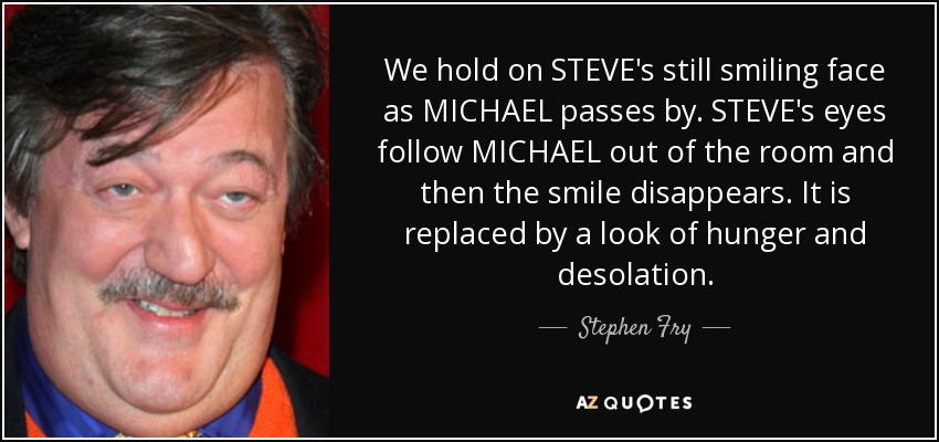 We hold on STEVE's still smiling face as MICHAEL passes by. STEVE's eyes follow MICHAEL out of the room and then the smile disappears. It is replaced by a look of hunger and desolation. - Stephen Fry