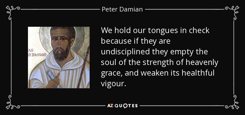 We hold our tongues in check because if they are undisciplined they empty the soul of the strength of heavenly grace, and weaken its healthful vigour. - Peter Damian