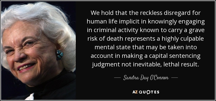 We hold that the reckless disregard for human life implicit in knowingly engaging in criminal activity known to carry a grave risk of death represents a highly culpable mental state that may be taken into account in making a capital sentencing judgment not inevitable, lethal result. - Sandra Day O'Connor