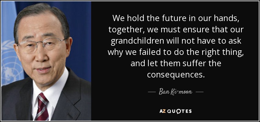 We hold the future in our hands, together, we must ensure that our grandchildren will not have to ask why we failed to do the right thing, and let them suffer the consequences. - Ban Ki-moon