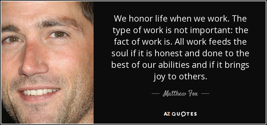 We honor life when we work. The type of work is not important: the fact of work is. All work feeds the soul if it is honest and done to the best of our abilities and if it brings joy to others. - Matthew Fox