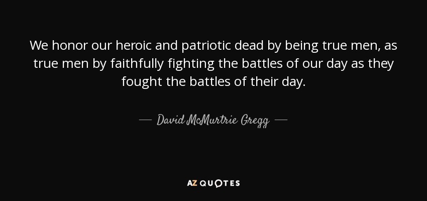 We honor our heroic and patriotic dead by being true men, as true men by faithfully fighting the battles of our day as they fought the battles of their day. - David McMurtrie Gregg